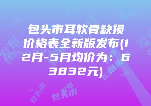 包头市耳软骨缺损价格表全新版发布(12月-5月均价为：63832元)