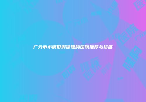 广元市水滴形假体隆胸医院推荐与排名