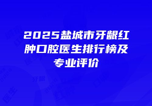 2025盐城市牙龈红肿口腔医生排行榜及专业评价