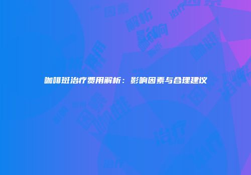 咖啡斑治疗费用解析：影响因素与合理建议
