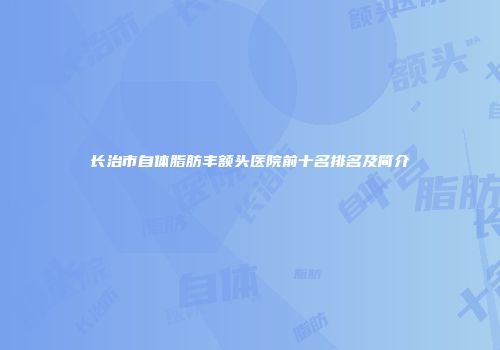 长治市自体脂肪丰额头医院前十名排名及简介