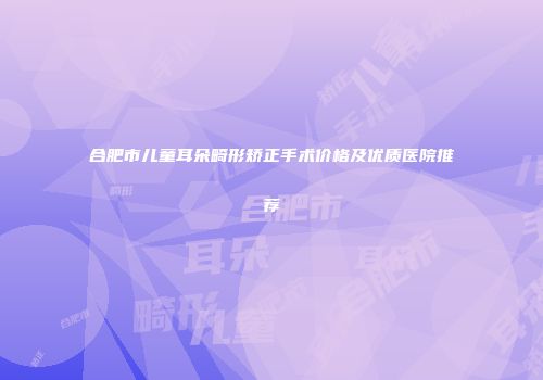 合肥市儿童耳朵畸形矫正手术价格及优质医院推荐