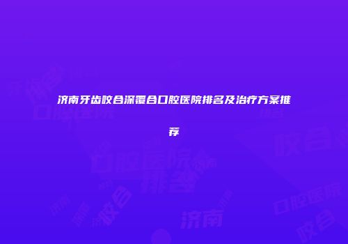 济南牙齿咬合深覆合口腔医院排名及治疗方案推荐