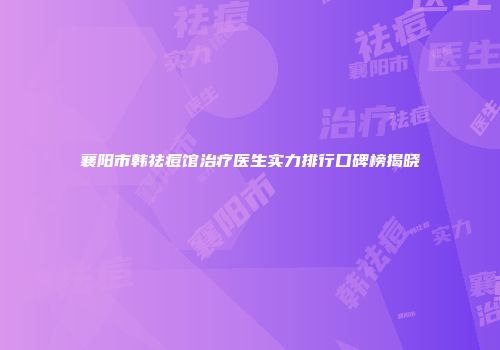 襄阳市韩祛痘馆治疗医生实力排行口碑榜揭晓
