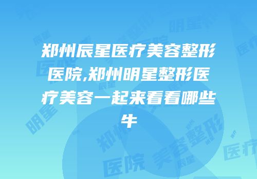 郑州辰星医疗美容整形医院,郑州明星整形医疗美容一起来看看哪些牛