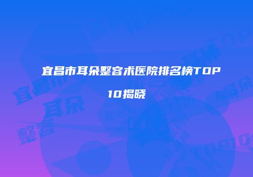 宜昌市耳朵整容术医院排名榜TOP10揭晓