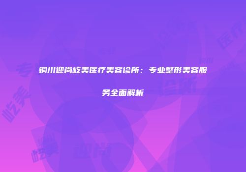 铜川迎尚屹美医疗美容诊所：专业整形美容服务全面解析