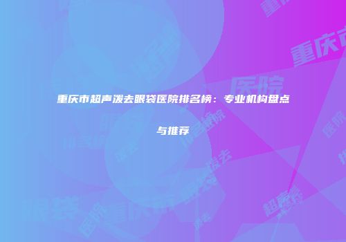 重庆市超声泼去眼袋医院排名榜：专业机构盘点与推荐