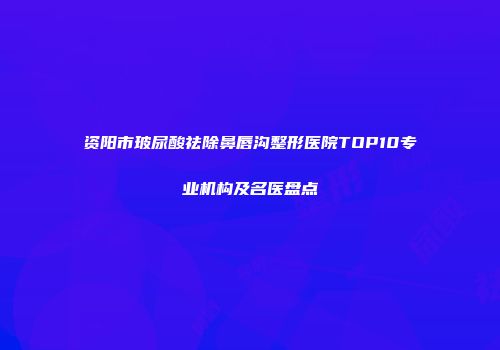 资阳市玻尿酸祛除鼻唇沟整形医院TOP10专业机构及名医盘点