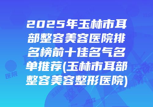 2025年玉林市耳部整容美容医院排名榜前十佳名气名单推荐(玉林市耳部整容美容整形医院)