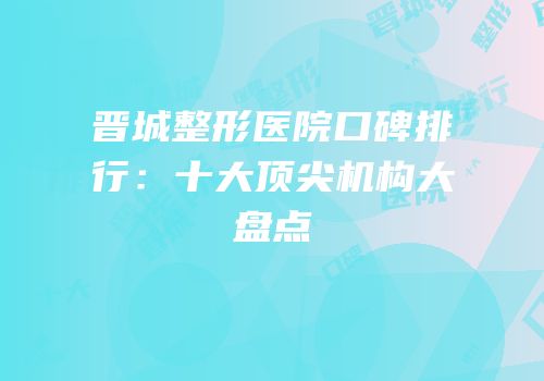 晋城整形医院口碑排行：十大顶尖机构大盘点