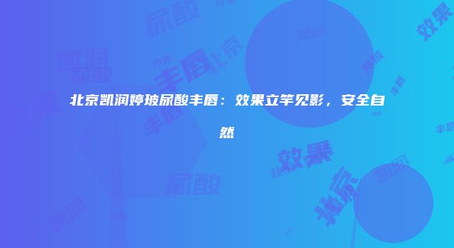 北京凯润婷玻尿酸丰唇：效果立竿见影，安全自然