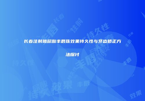 长春注射玻尿酸丰唇珠效果持久性与牙齿矫正方法探讨