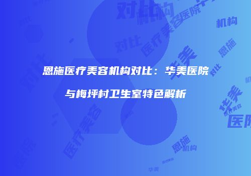 恩施医疗美容机构对比：华美医院与梅坪村卫生室特色解析