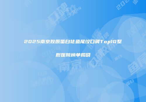 2025南京胶原蛋白祛鱼尾纹口碑Top10整形医院榜单揭晓