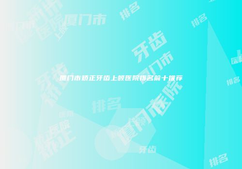厦门市矫正牙齿上颌医院排名前十推荐