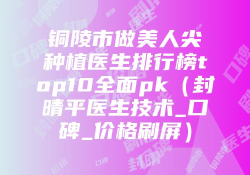 铜陵市做美人尖种植医生排行榜top10全面pk（封晴平医生技术_口碑_价格刷屏）