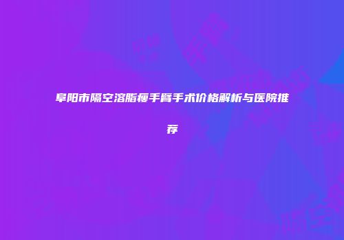 阜阳市隔空溶脂瘦手臂手术价格解析与医院推荐