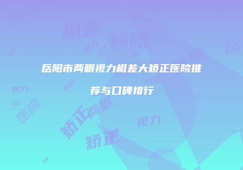 岳阳市两眼视力相差大矫正医院推荐与口碑排行