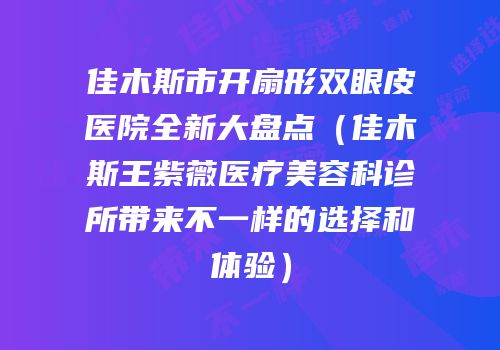 佳木斯市开扇形双眼皮医院全新大盘点（佳木斯王紫薇医疗美容科诊所带来不一样的选择和体验）