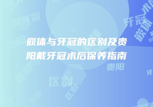 嵌体与牙冠的区别及贵阳戴牙冠术后保养指南