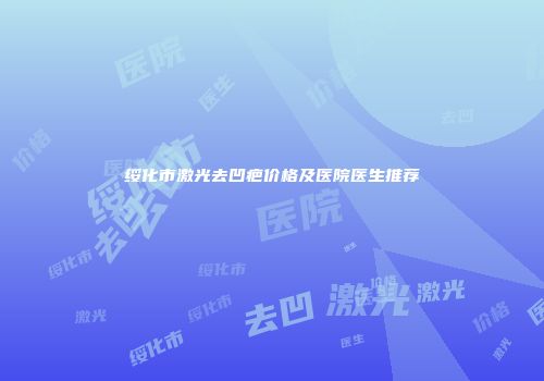 绥化市激光去凹疤价格及医院医生推荐