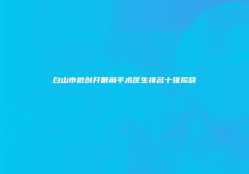 白山市微创开眼角手术医生排名十强揭晓