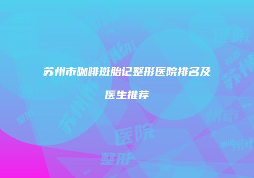 苏州市咖啡斑胎记整形医院排名及医生推荐