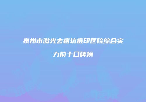 泉州市激光去痘坑痘印医院综合实力前十口碑榜