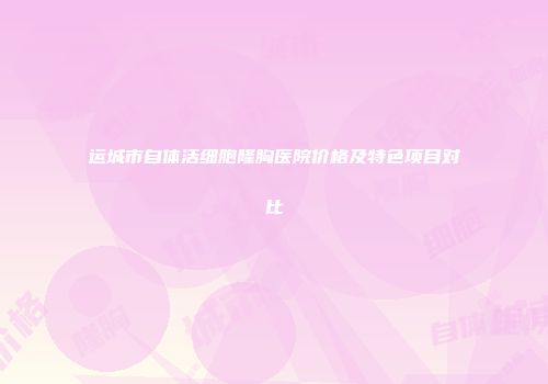 运城市自体活细胞隆胸医院价格及特色项目对比