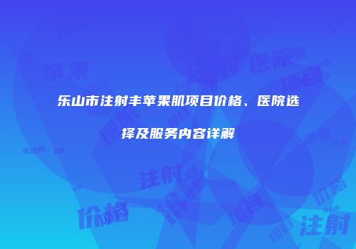 乐山市注射丰苹果肌项目价格、医院选择及服务内容详解