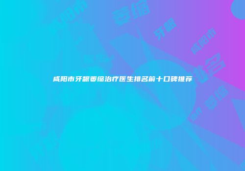 咸阳市牙龈萎缩治疗医生排名前十口碑推荐