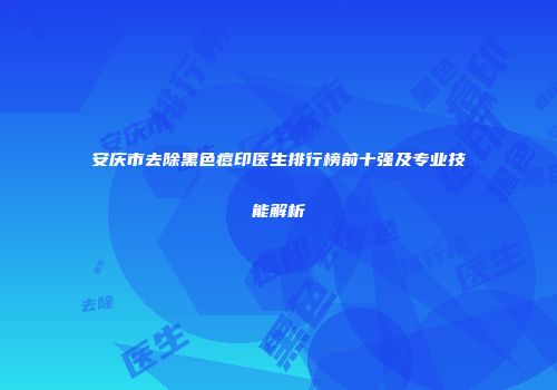 安庆市去除黑色痘印医生排行榜前十强及专业技能解析