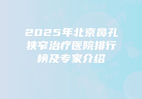 2025年北京鼻孔狭窄治疗医院排行榜及专家介绍