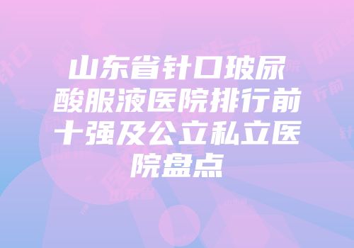 山东省针口玻尿酸服液医院排行前十强及公立私立医院盘点