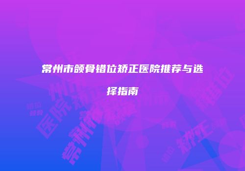 常州市颌骨错位矫正医院推荐与选择指南