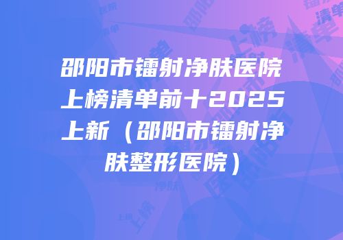 邵阳市镭射净肤医院上榜清单前十2025上新（邵阳市镭射净肤整形医院）