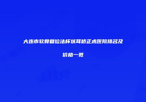 大连市软骨复位法杯状耳矫正术医院排名及价格一览