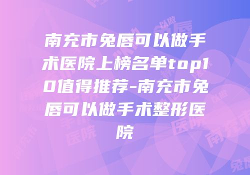 南充市兔唇可以做手术医院上榜名单top10值得推荐-南充市兔唇可以做手术整形医院