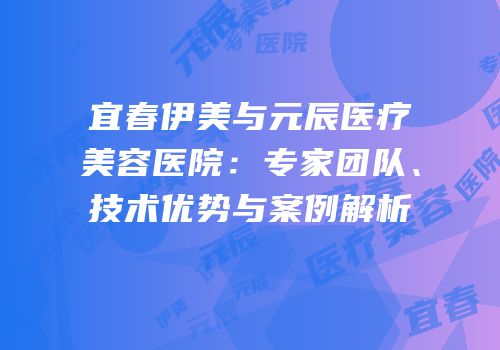 宜春伊美与元辰医疗美容医院：专家团队、技术优势与案例解析