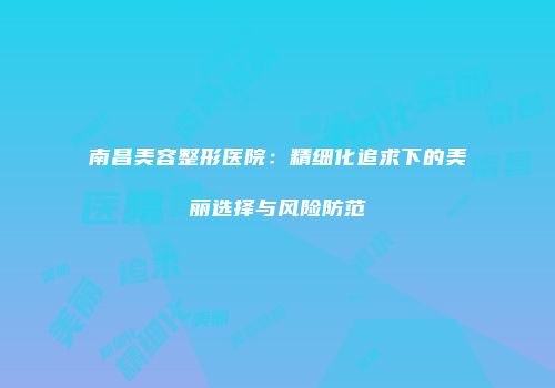 南昌美容整形医院：精细化追求下的美丽选择与风险防范