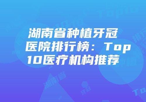 湖南省种植牙冠医院排行榜：Top10医疗机构推荐