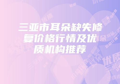 三亚市耳朵缺失修复价格行情及优质机构推荐