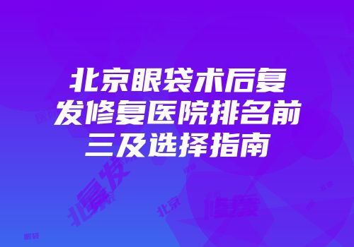 北京眼袋术后复发修复医院排名前三及选择指南