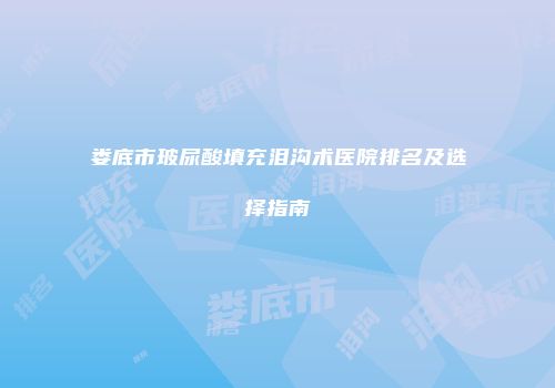 娄底市玻尿酸填充泪沟术医院排名及选择指南