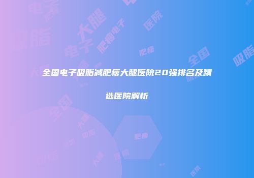 全国电子吸脂减肥瘦大腿医院20强排名及精选医院解析