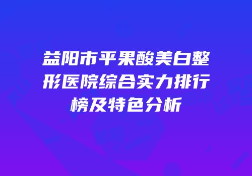 益阳市平果酸美白整形医院综合实力排行榜及特色分析