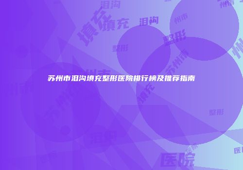 苏州市泪沟填充整形医院排行榜及推荐指南