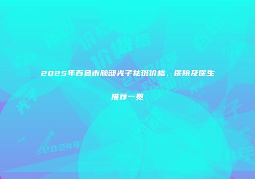 2025年百色市脸部光子祛斑价格、医院及医生推荐一览