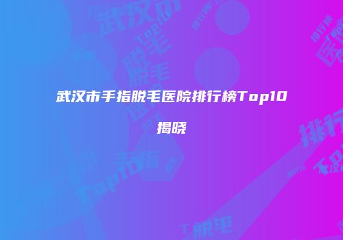 武汉市手指脱毛医院排行榜Top10揭晓